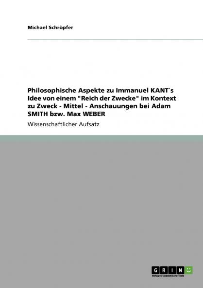 Philosophische Aspekte zu Immanuel KANT`s Idee von einem Reich der Zwecke im Kontext zu Zweck  -  Mittel -   Anschauungen bei Adam SMITH bzw. Max WEBER