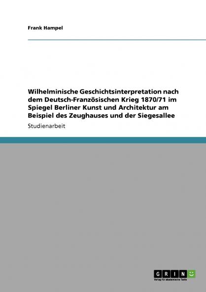 Wilhelminische Geschichtsinterpretation nach dem Deutsch-Französischen Krieg 1870/71 im Spiegel Berliner Kunst und Architektur am Beispiel des Zeughauses und der Siegesallee