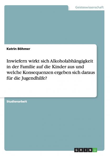 Inwiefern wirkt sich Alkoholabhängigkeit in der Familie auf die Kinder aus und welche Konsequenzen ergeben sich daraus für die Jugendhilfe? (German Edition)