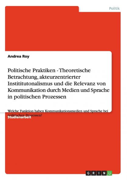 Politische Praktiken - Theoretische Betrachtung akteurzentrierter Instititutonalismus und die Relevanz von Kommunikation durch Medien und Sprache in politischen Prozessen