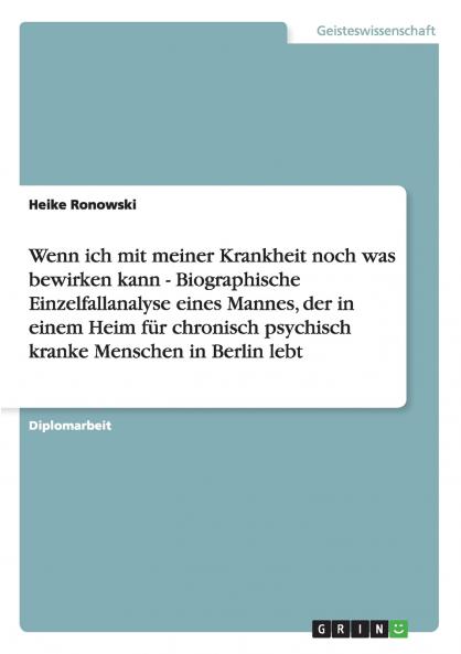 Wenn ich mit meiner Krankheit noch was bewirken kann - Biographische Einzelfallanalyse eines Mannes der in einem Heim für chronisch psychisch kranke Menschen in Berlin lebt