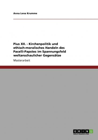 Pius XII. - Kirchenpolitik und ethisch-moralisches Handeln des Pacelli-Papstes im Spannungsfeld weltanschaulicher Gegensätze