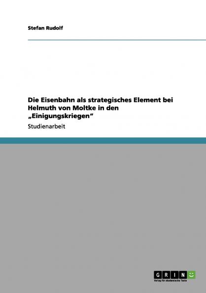 Die Eisenbahn als strategisches Element bei Helmuth von Moltke in den „Einigungskriegen