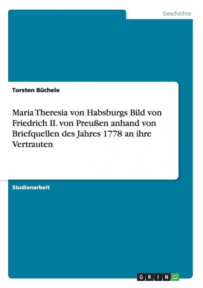 Maria Theresia von Habsburgs Bild von Friedrich II. von Preußen anhand von Briefquellen des Jahres 1778 an ihre Vertrauten