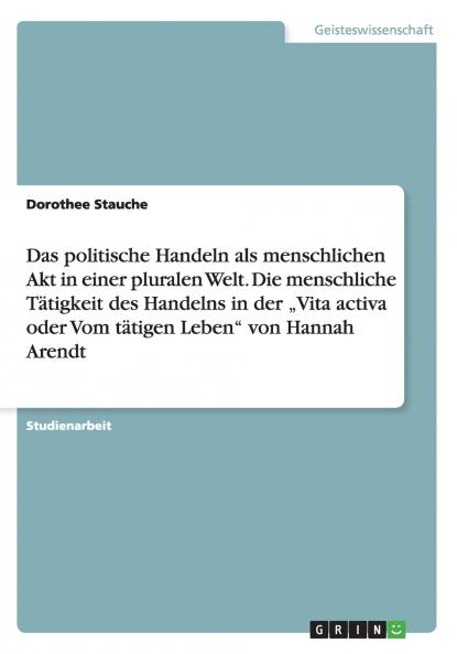 Das politische Handeln als menschlichen Akt in einer pluralen Welt. Die menschliche Tätigkeit des Handelns in der „Vita activa oder Vom tätigen Leben von Hannah Arendt