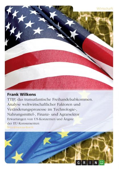 TTIP  das transatlantische Freihandelsabkommen. Analyse weltwirtschaftlicher Faktoren und Veränderungsprozesse im Technologie- Nahrungsmittel- Finanz- und Agrarsektor
