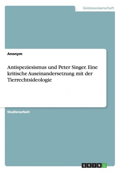 Antispeziesismus und Peter Singer. Eine kritische Auseinandersetzung mit der Tierrechtsideologie