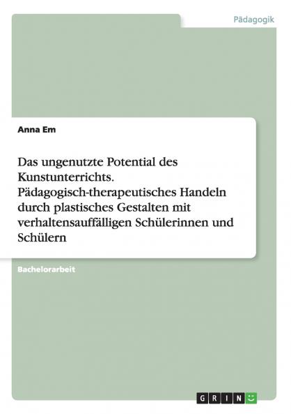 Das ungenutzte Potential des Kunstunterrichts. Pädagogisch-therapeutisches Handeln durch plastisches Gestalten mit verhaltensauffälligen Schülerinnen und Schülern