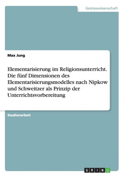 Elementarisierung im Religionsunterricht. Die fünf Dimensionen des Elementarisierungsmodelles nach Nipkow und Schweitzer als Prinzip der Unterrichtsvorbereitung