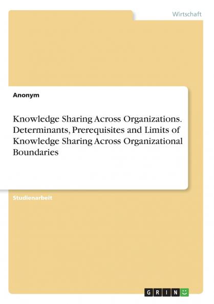 Knowledge Sharing Across Organizations. Determinants Prerequisites and Limits of Knowledge Sharing Across Organizational Boundaries