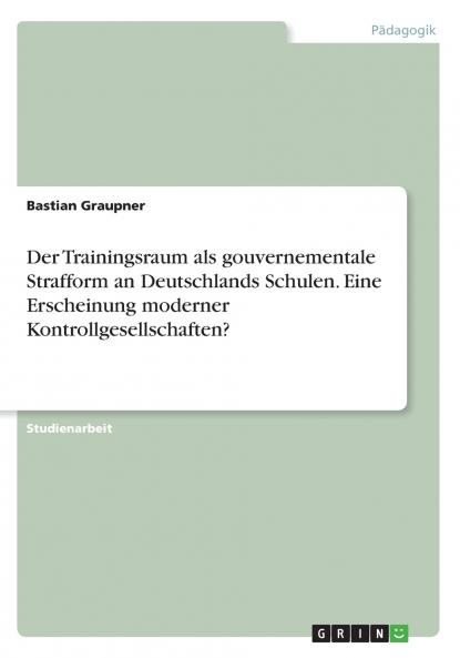 Der Trainingsraum als gouvernementale Strafform an Deutschlands Schulen. EineErscheinung moderner Kontrollgesellschaften?