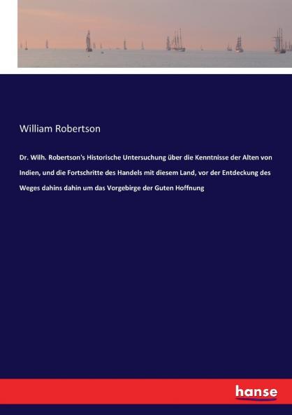 Dr. Wilh. Robertson's Historische Untersuchung über die Kenntnisse der Alten von Indien und die Fortschritte des Handels mit diesem Land vor der Entdeckung des Weges dahins dahin um das Vorgebirge der Guten Hoffnung