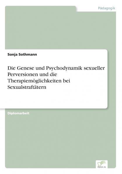 Die Genese und Psychodynamik sexueller Perversionen und die Therapiemöglichkeiten bei Sexualstraftätern