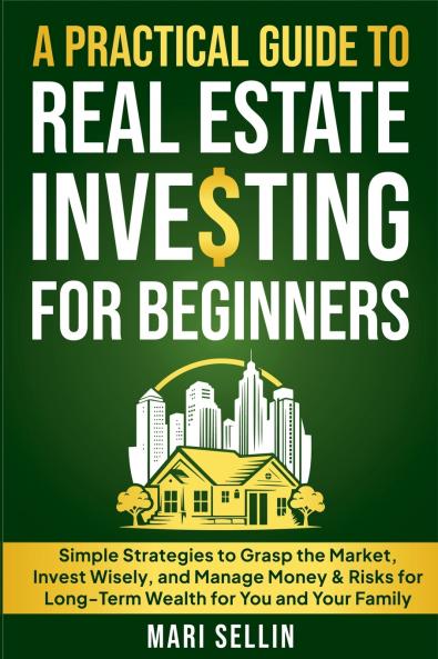 A Practical Guide to Real Estate Investing for Beginners - Simple Strategies to Grasp the Market Invest Wisely and Manage Money & Risks for Long-Term Wealth for You and Your Family