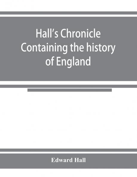 Hall's chronicle; containing the history of England during the reign of Henry the Fourth and the succeeding monarchs to the end of the reign of Henry the Eighth in which are particularly described the manners and customs of those periods