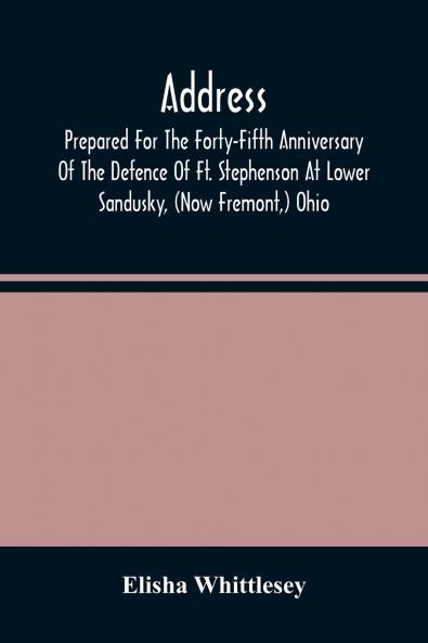 Address Prepared For The Forty-Fifth Anniversary Of The Defence Of Ft. Stephenson At Lower Sandusky (Now Fremont) Ohio
