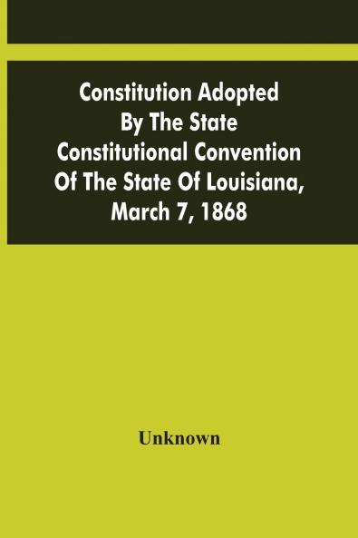 Constitution Adopted By The State Constitutional Convention Of The State Of Louisiana March 7 1868
