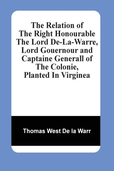 The Relation Of The Right Honourable The Lord De-La-Warre Lord Gouernour And Captaine Generall Of The Colonie Planted In Virginea