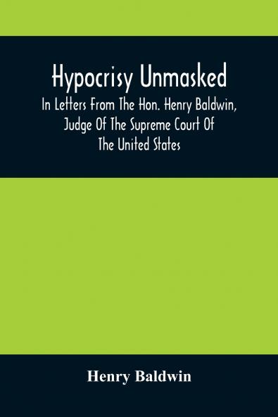 Hypocrisy Unmasked; In Letters From The Hon. Henry Baldwin Judge Of The Supreme Court Of The United States To Stephen Simpson Esq. Editor Of The Pennsylvania Whig