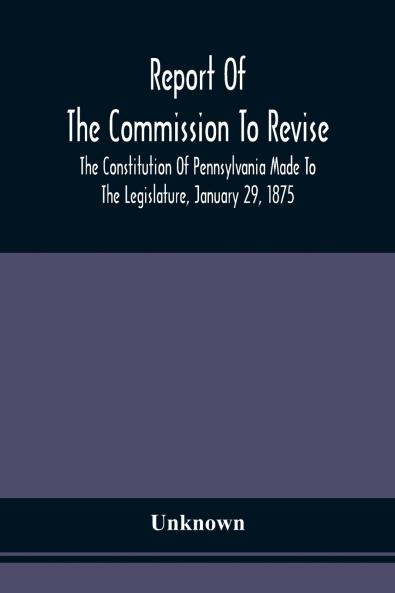 Report Of The Commission To Revise The Constitution Of Pennsylvania Made To The Legislature January 29 1875