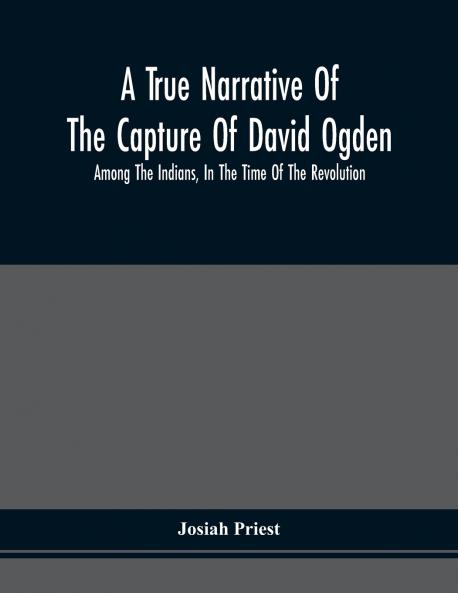 A True Narrative Of The Capture Of David Ogden Among The Indians In The Time Of The Revolution And Of The Slavery And Sufferings He Endured With An Account Of His Almost Miraculous Escape After Several Years' Bondage With Eight Other Highly Interestin