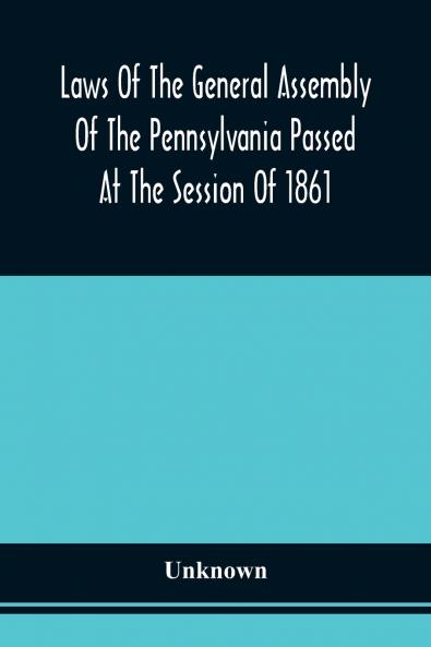 Laws Of The General Assembly Of The Pennsylvania Passed At The Session Of 1861; In The Eighty-Fifth Year Of Independence
