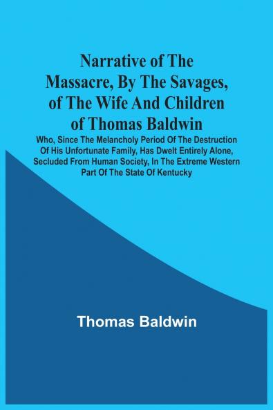 Narrative Of The Massacre By The Savages Of The Wife And Children Of Thomas Baldwin Who Since The Melancholy Period Of The Destruction Of His Unfortunate Family Has Dwelt Entirely Alone Secluded From Human Society In The Extreme Western Part Of The