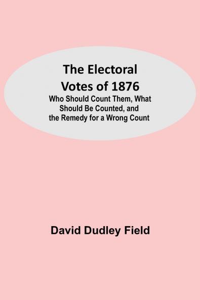 The Electoral Votes of 1876; Who Should Count Them What Should Be Counted and the Remedy for a Wrong Count