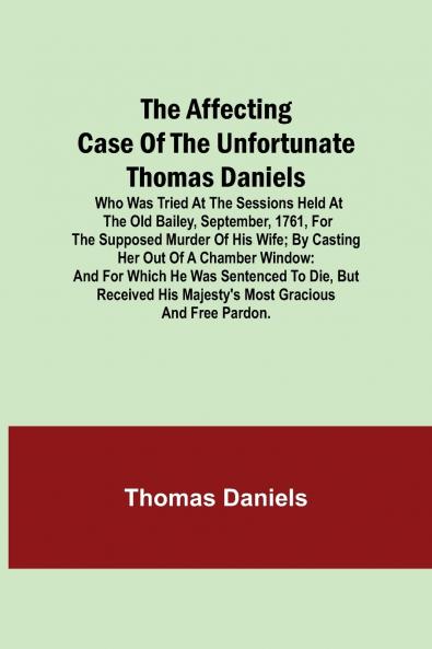 The Affecting Case Of The Unfortunate Thomas Daniels; Who Was Tried At The Sessions Held At The Old Bailey September 1761 For The Supposed Murder Of His Wife; By Casting Her Out Of A Chamber Window