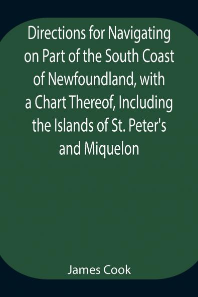 Directions For Navigating On Part Of The South Coast Of Newfoundland With A Chart Thereof Including The Islands Of St. Peter'S And Miquelon And A Particular Account Of The Bays Harbours Rocks Land-Marks Depths Of Water Latitudes Bearings And Dist