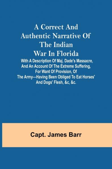 A correct and authentic narrative of the Indian war in Florida; with a description of Maj. Dade's massacre and an account of the extreme suffering for want of provision of the army-having been obliged to eat horses' and dogs' flesh &c &c.