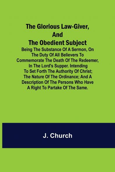 The Glorious Law-Giver and the Obedient Subject; Being the Substance of a Sermon on the Duty of All Believers to Commemorate the Death of the Redeemer in the Lord's Supper. Intending to Set Forth the Authority of Christ; the Nature of the Ordinance; an
