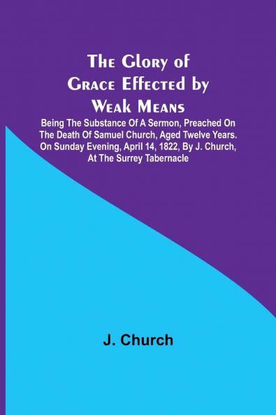 The Glory of Grace Effected by Weak Means; Being the Substance of a Sermon Preached on the Death of Samuel Church Aged Twelve Years. On Sunday Evening April 14 1822 by J. Church at the Surrey Tabernacle.
