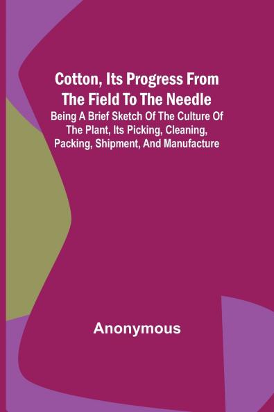Cotton Its Progress from the Field to the Needle; Being a brief sketch of the culture of the plant its picking cleaning packing shipment and manufacture