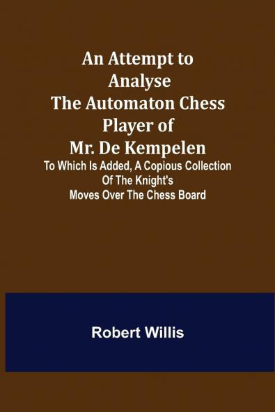 An Attempt to Analyse the Automaton Chess Player of Mr. De Kempelen; To Which is Added a Copious Collection of the Knight's Moves over the Chess Board
