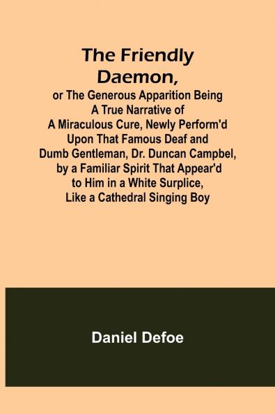 The Friendly Daemon or the Generous Apparition Being a True Narrative of a Miraculous Cure Newly Perform'd Upon That Famous Deaf and Dumb Gentleman Dr. Duncan Campbel by a Familiar Spirit That Appear'd to Him in a White Surplice Like a Cathedral Sing