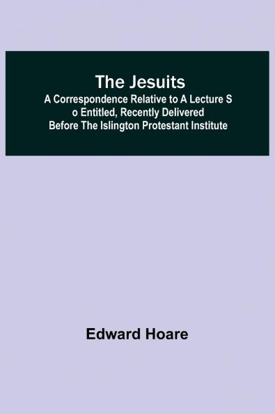 The Jesuits ; A correspondence relative to a lecture so entitled recently delivered before the Islington Protestant Institute