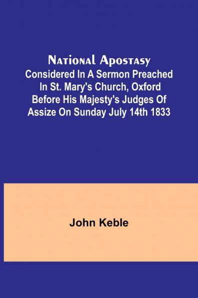 National Apostasy; Considered in a Sermon Preached in St. Mary's Church Oxford Before His Majesty's Judges of Assize on Sunday July 14th 1833