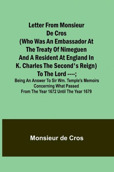 Letter from Monsieur de Cros (who was an embassador at the Treaty of Nimeguen and a resident at England in K. Charles the Second's reign) to the Lord ----; being an answer to Sir Wm. Temple's memoirs concerning what passed from the year 1672 until the yea