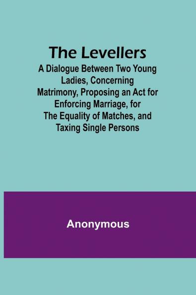 The Levellers; A Dialogue Between Two Young Ladies Concerning Matrimony Proposing an Act for Enforcing Marriage for the Equality of Matches and Taxing Single Persons