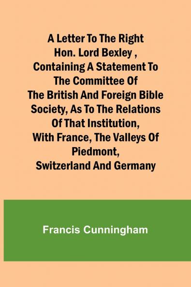 A Letter to the Right Hon. Lord Bexley containing a statement to the committee of the British and Foreign Bible Society as to the relations of that institution with France the valleys of Piedmont Switzerland and Germany