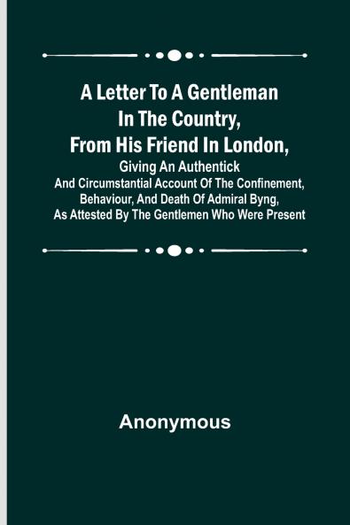 A Letter to a Gentleman in the Country from His Friend in London Giving an Authentick and Circumstantial Account of the Confinement Behaviour and Death of Admiral Byng as Attested by the Gentlemen Who Were Present
