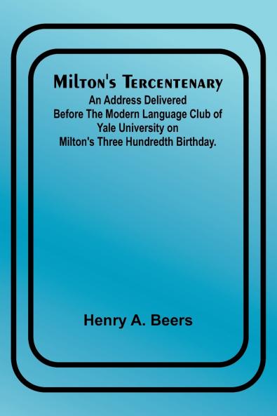 Milton's Tercentenary; An address delivered before the Modern Language Club of Yale University on Milton's Three Hundredth Birthday.