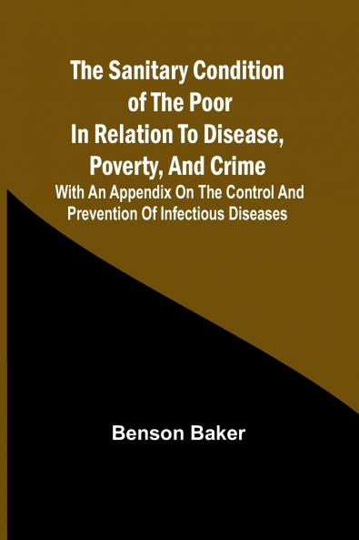The Sanitary Condition of the Poor in Relation to Disease Poverty and Crime; With an appendix on the control and prevention of infectious diseases