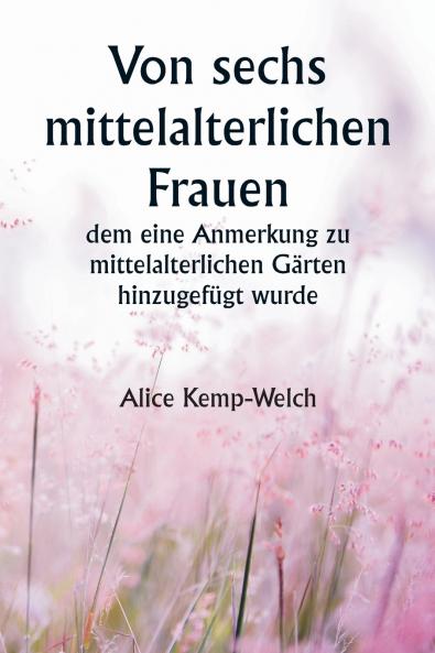 Of Six Mediæval Women  To Which Is Added A Note on Mediæval Gardens