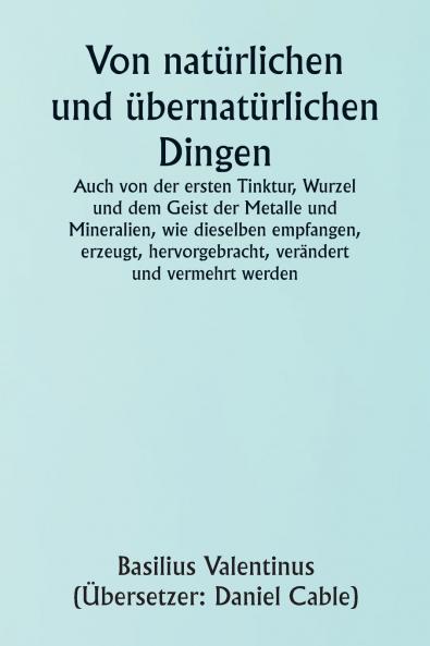 Of Natural and Supernatural Things  Also of the first Tincture Root and Spirit of Metals and Minerals how the same are Conceived Generated Brought forth Changed and Augmented.