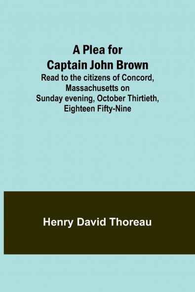 A Plea for Captain John Brown; Read to the citizens of Concord Massachusetts on Sunday evening October thirtieth eighteen fifty-nine