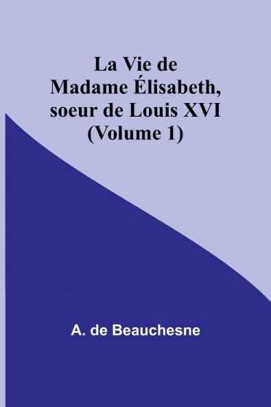 La Vie de Madame Élisabeth soeur de Louis XVI (Volume 1)