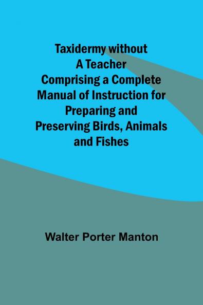 Taxidermy without a Teacher Comprising a Complete Manual of Instruction for Preparing and Preserving Birds Animals and Fishes