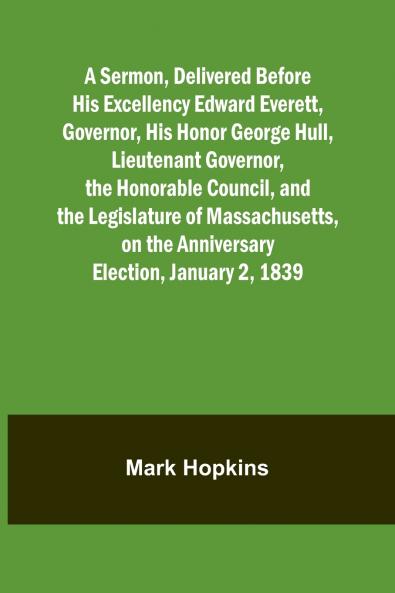 A Sermon Delivered Before His Excellency Edward Everett Governor His Honor George Hull Lieutenant Governor the Honorable Council and the Legislature of Massachusetts on the Anniversary Election January 2 1839